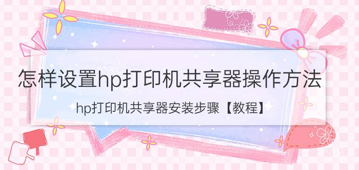 怎样设置hp打印机共享器操作方法 hp打印机共享器安装步骤【教程】